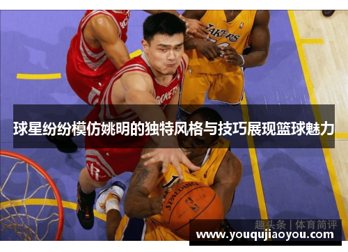 球星纷纷模仿姚明的独特风格与技巧展现篮球魅力