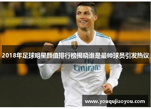 2018年足球明星颜值排行榜揭晓谁是最帅球员引发热议