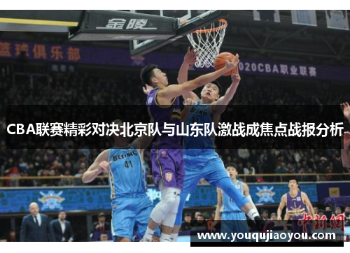 CBA联赛精彩对决北京队与山东队激战成焦点战报分析